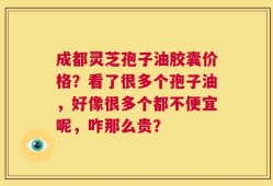 成都灵芝孢子油胶囊价格？看了很多个孢子油，好像很多个都不便宜呢，咋那么贵？