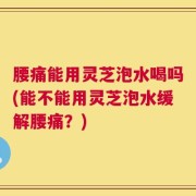 腰痛能用灵芝泡水喝吗(能不能用灵芝泡水缓解腰痛？)