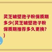 灵芝破壁孢子粉保质期多少(灵芝破壁孢子粉保质期推荐多久更换？)