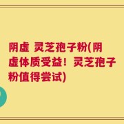 阴虚 灵芝孢子粉(阴虚体质受益！灵芝孢子粉值得尝试)