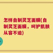 怎样自制灵芝面膜(自制灵芝面膜，呵护肌肤从容不迫)
