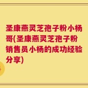 圣康燕灵芝孢子粉小杨哥(圣康燕灵芝孢子粉销售员小杨的成功经验分享)