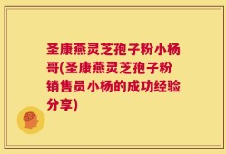 圣康燕灵芝孢子粉小杨哥(圣康燕灵芝孢子粉销售员小杨的成功经验分享)
