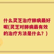 什么灵芝治疗肺病最好呢(灵芝对肺病最有效的治疗方法是什么？)