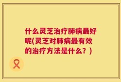什么灵芝治疗肺病最好呢(灵芝对肺病最有效的治疗方法是什么？)