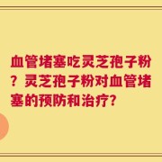 血管堵塞吃灵芝孢子粉？灵芝孢子粉对血管堵塞的预防和治疗？