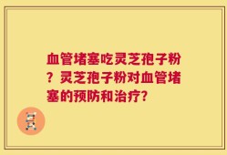 血管堵塞吃灵芝孢子粉？灵芝孢子粉对血管堵塞的预防和治疗？