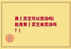 黄茋灵芝可以煲汤吗(能用黄茋灵芝来煲汤吗？)