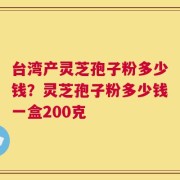 台湾产灵芝孢子粉多少钱？灵芝孢子粉多少钱一盒200克