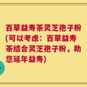 百草益寿茶灵芝孢子粉(可以考虑：百草益寿茶结合灵芝孢子粉，助您延年益寿)