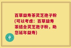 百草益寿茶灵芝孢子粉(可以考虑：百草益寿茶结合灵芝孢子粉，助您延年益寿)