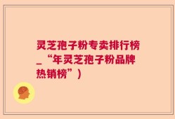 灵芝孢子粉专卖排行榜_“年灵芝孢子粉品牌热销榜”)