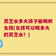 灵芝水多大孩子能喝啊女孩(女孩可以喝多大的灵芝水？)
