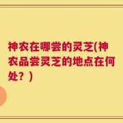 神农在哪尝的灵芝(神农品尝灵芝的地点在何处？)