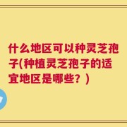 什么地区可以种灵芝孢子(种植灵芝孢子的适宜地区是哪些？)