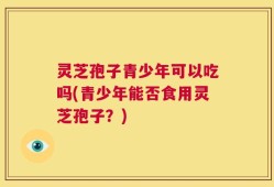 灵芝孢子青少年可以吃吗(青少年能否食用灵芝孢子？)