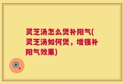 灵芝汤怎么煲补阳气(灵芝汤如何煲，增强补阳气效果)