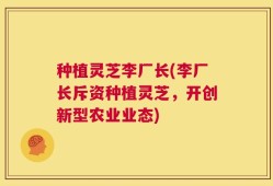 种植灵芝李厂长(李厂长斥资种植灵芝，开创新型农业业态)