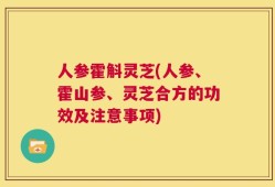 人参霍斛灵芝(人参、霍山参、灵芝合方的功效及注意事项)