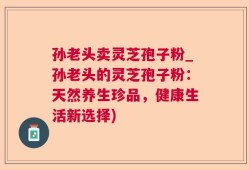 孙老头卖灵芝孢子粉_孙老头的灵芝孢子粉：天然养生珍品，健康生活新选择)