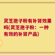 灵芝孢子粉有补肾效果吗(灵芝孢子粉：一种有效的补肾产品)