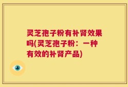 灵芝孢子粉有补肾效果吗(灵芝孢子粉：一种有效的补肾产品)