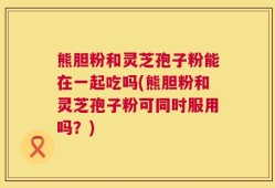 熊胆粉和灵芝孢子粉能在一起吃吗(熊胆粉和灵芝孢子粉可同时服用吗？)