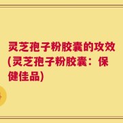 灵芝孢子粉胶囊的攻效(灵芝孢子粉胶囊：保健佳品)