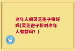 老年人喝灵芝孢子粉好吗(灵芝孢子粉对老年人有益吗？)