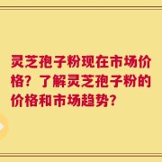 灵芝孢子粉现在市场价格？了解灵芝孢子粉的价格和市场趋势？