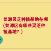 婺源灵芝种植基地在哪(婺源区有哪些灵芝种植基地？)