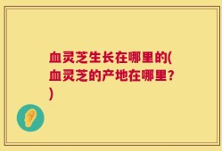 血灵芝生长在哪里的(血灵芝的产地在哪里？)