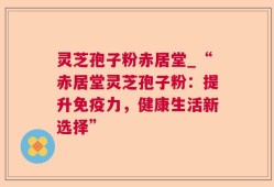 灵芝孢子粉赤居堂_“赤居堂灵芝孢子粉：提升免疫力，健康生活新选择”