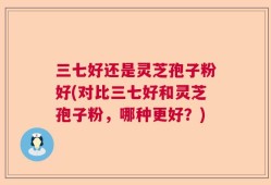 三七好还是灵芝孢子粉好(对比三七好和灵芝孢子粉，哪种更好？)