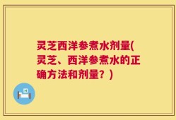 灵芝西洋参煮水剂量(灵芝、西洋参煮水的正确方法和剂量？)