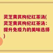 灵芝黄芪枸杞红茶汤(灵芝黄芪枸杞红茶汤：提升免疫力的美味选择)
