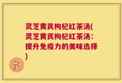 灵芝黄芪枸杞红茶汤(灵芝黄芪枸杞红茶汤：提升免疫力的美味选择)