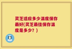 灵芝适应多少温度保存最好(灵芝最佳保存温度是多少？)