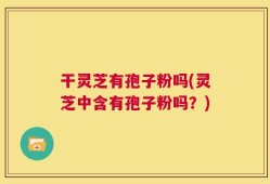 干灵芝有孢子粉吗(灵芝中含有孢子粉吗？)