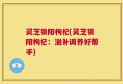 灵芝锁阳枸杞(灵芝锁阳枸杞：滋补调养好帮手)