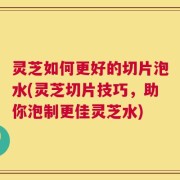 灵芝如何更好的切片泡水(灵芝切片技巧，助你泡制更佳灵芝水)