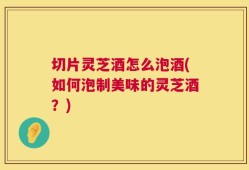切片灵芝酒怎么泡酒(如何泡制美味的灵芝酒？)