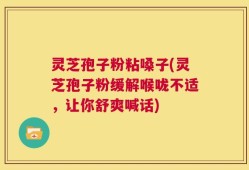 灵芝孢子粉粘嗓子(灵芝孢子粉缓解喉咙不适，让你舒爽喊话)