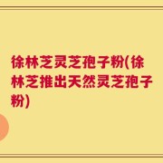 徐林芝灵芝孢子粉(徐林芝推出天然灵芝孢子粉)
