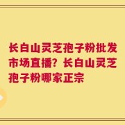 长白山灵芝孢子粉批发市场直播？长白山灵芝孢子粉哪家正宗