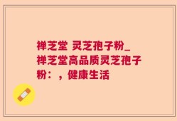 禅芝堂 灵芝孢子粉_禅芝堂高品质灵芝孢子粉：，健康生活