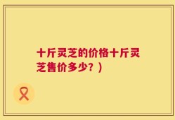十斤灵芝的价格十斤灵芝售价多少？)