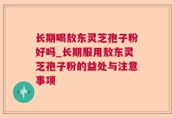 长期喝敖东灵芝孢子粉好吗_长期服用敖东灵芝孢子粉的益处与注意事项
