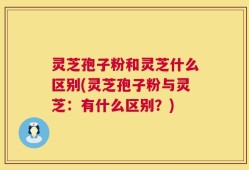 灵芝孢子粉和灵芝什么区别(灵芝孢子粉与灵芝：有什么区别？)