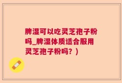 脾湿可以吃灵芝孢子粉吗_脾湿体质适合服用灵芝孢子粉吗？)